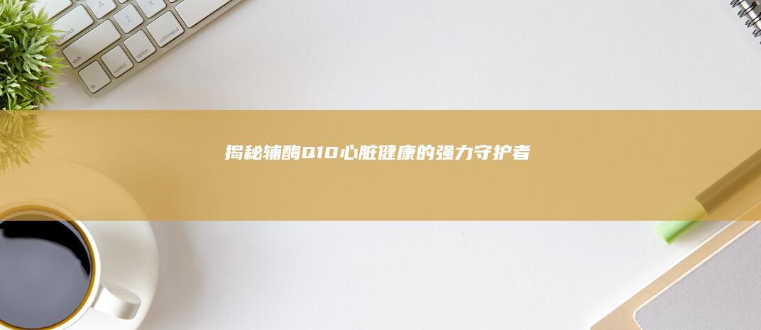 揭秘辅酶Q10：心脏健康的强力守护者